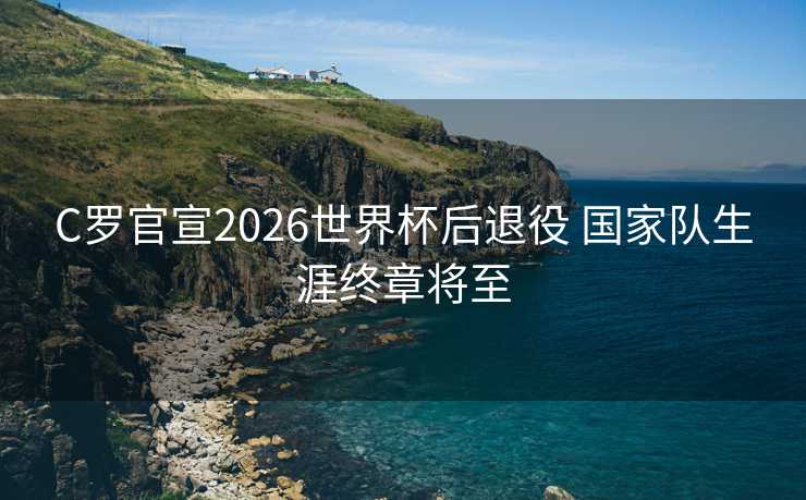 C罗官宣2026世界杯后退役 国家队生涯终章将至
