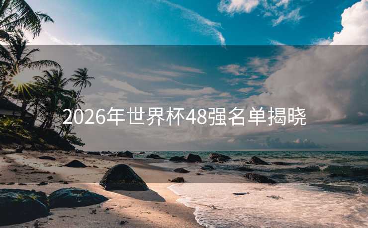 2026年世界杯48强名单揭晓